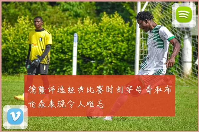 德隆评选经典比赛时刻字母哥和布伦森表现令人难忘