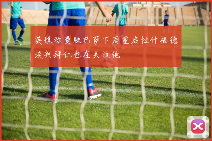 英媒称曼联巴萨下周重启拉什福德谈判拜仁也在关注他