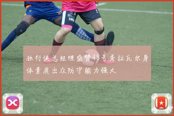 独行侠总经理盛赞48号秀拉瓦尔身体素质出众防守能力强大