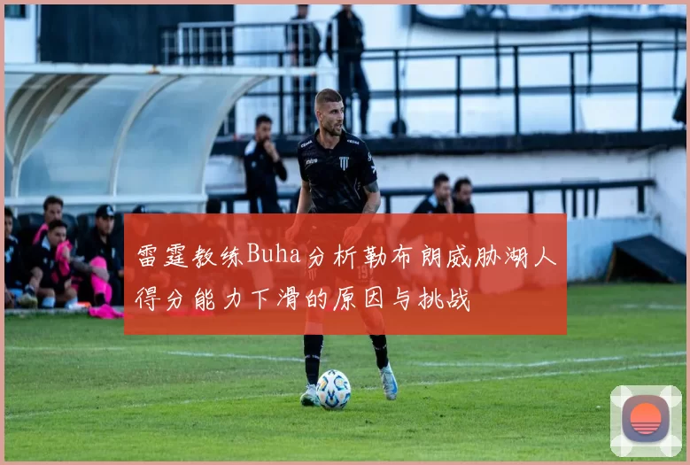雷霆教练Buha分析勒布朗威胁湖人得分能力下滑的原因与挑战