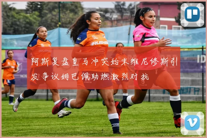 阿斯复盘皇马冲突始末维尼修斯引发争议姆巴佩助燃激烈对抗