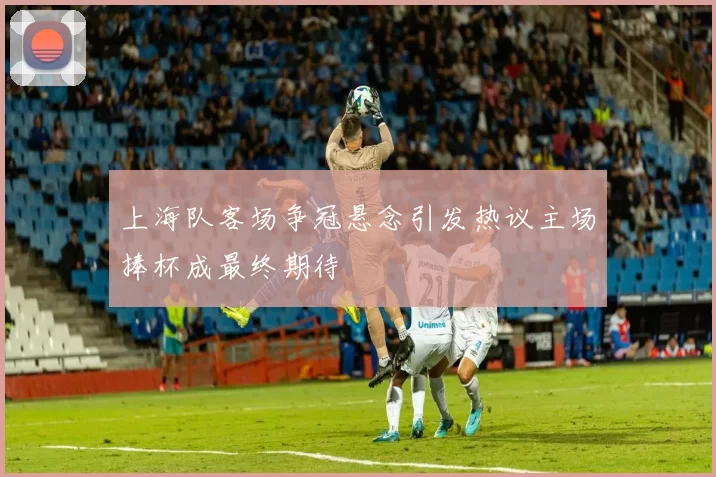 上海队客场争冠悬念引发热议主场捧杯成最终期待