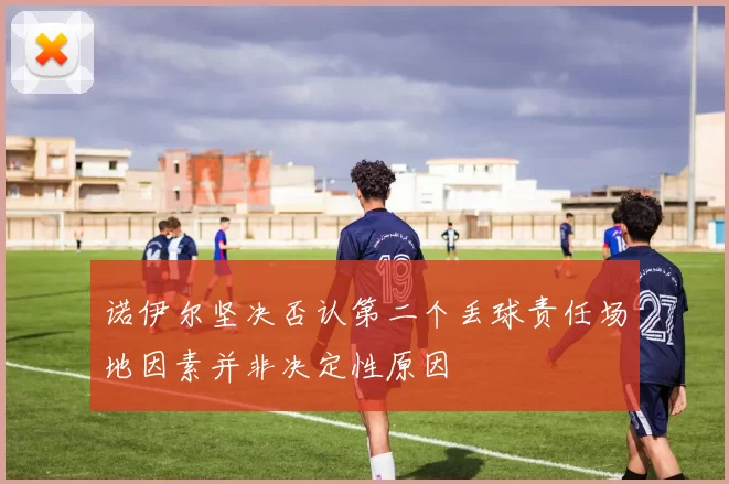 诺伊尔坚决否认第二个丢球责任场地因素并非决定性原因