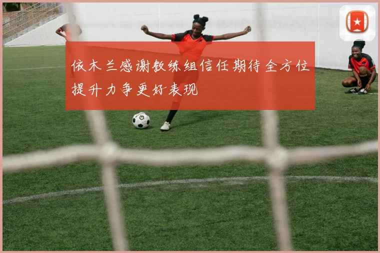 依木兰感谢教练组信任期待全方位提升力争更好表现