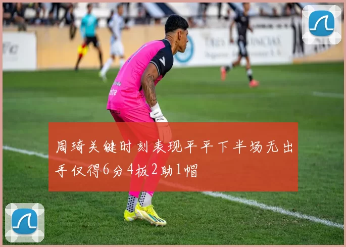 周琦关键时刻表现平平下半场无出手仅得6分4板2助1帽