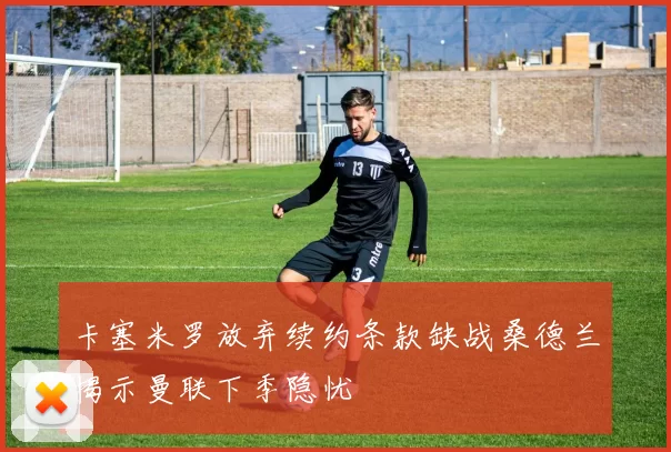 卡塞米罗放弃续约条款缺战桑德兰揭示曼联下季隐忧