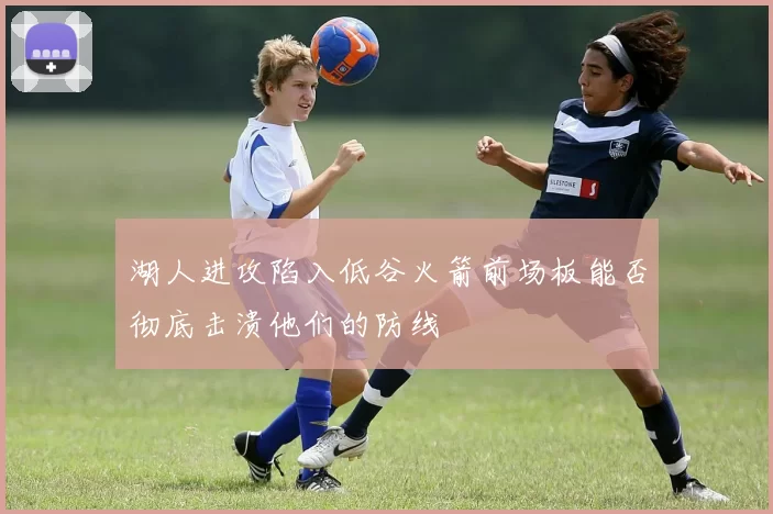 湖人进攻陷入低谷火箭前场板能否彻底击溃他们的防线