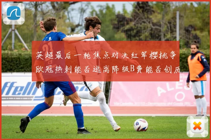 英超最后一轮焦点对决红军樱桃争欧冠热刺能否逃离降级B费能否创历史新高